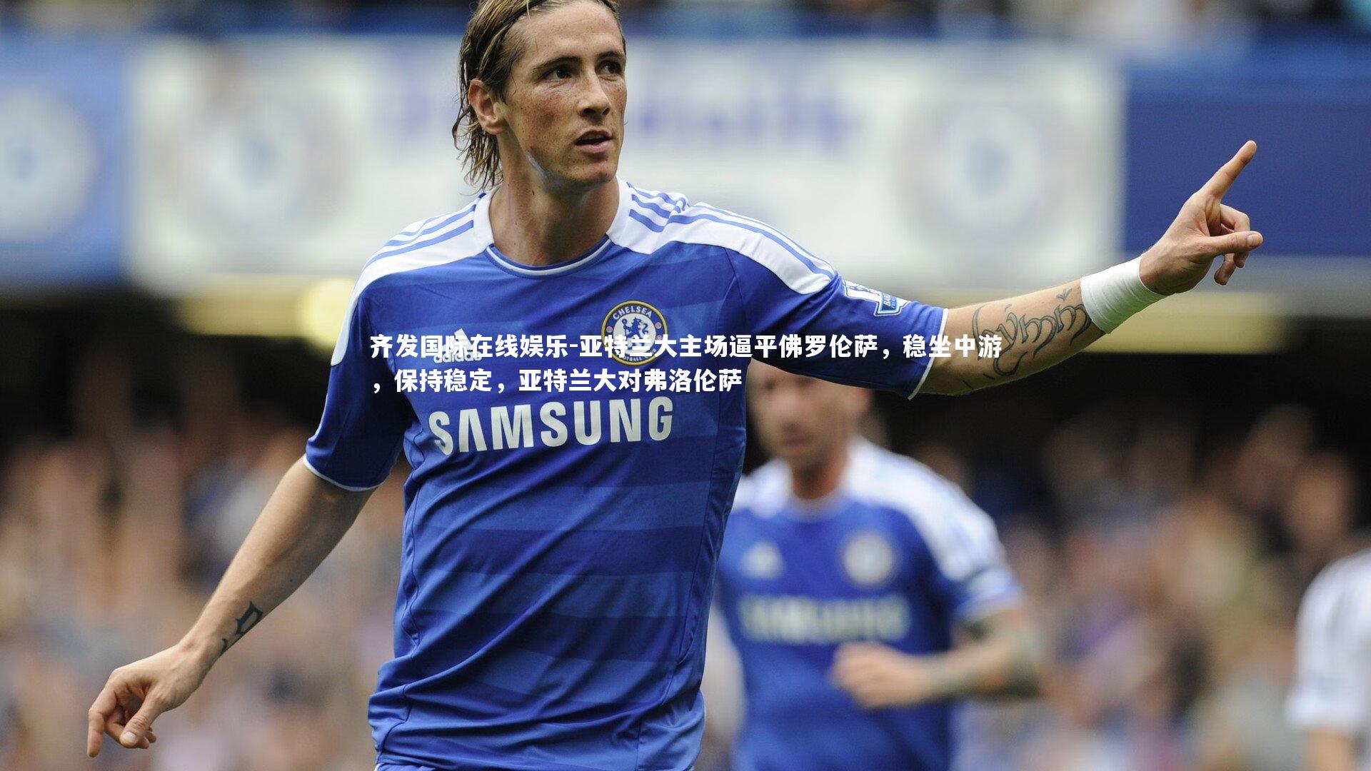 齐发国际在线娱乐-亚特兰大主场逼平佛罗伦萨，稳坐中游，保持稳定，亚特兰大对弗洛伦萨