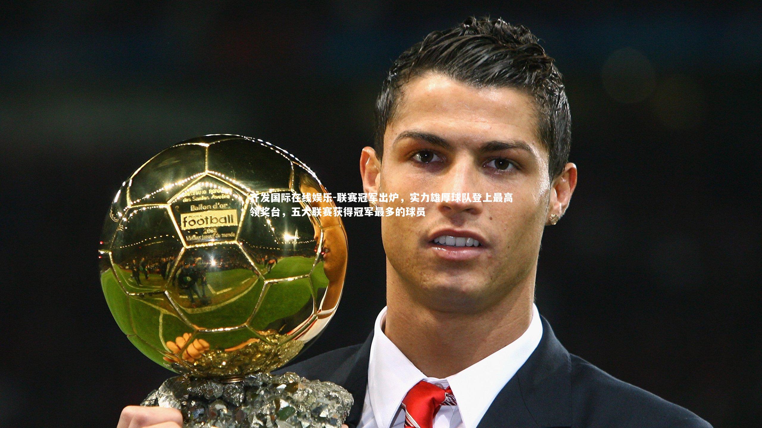 齐发国际在线娱乐-联赛冠军出炉，实力雄厚球队登上最高领奖台，五大联赛获得冠军最多的球员