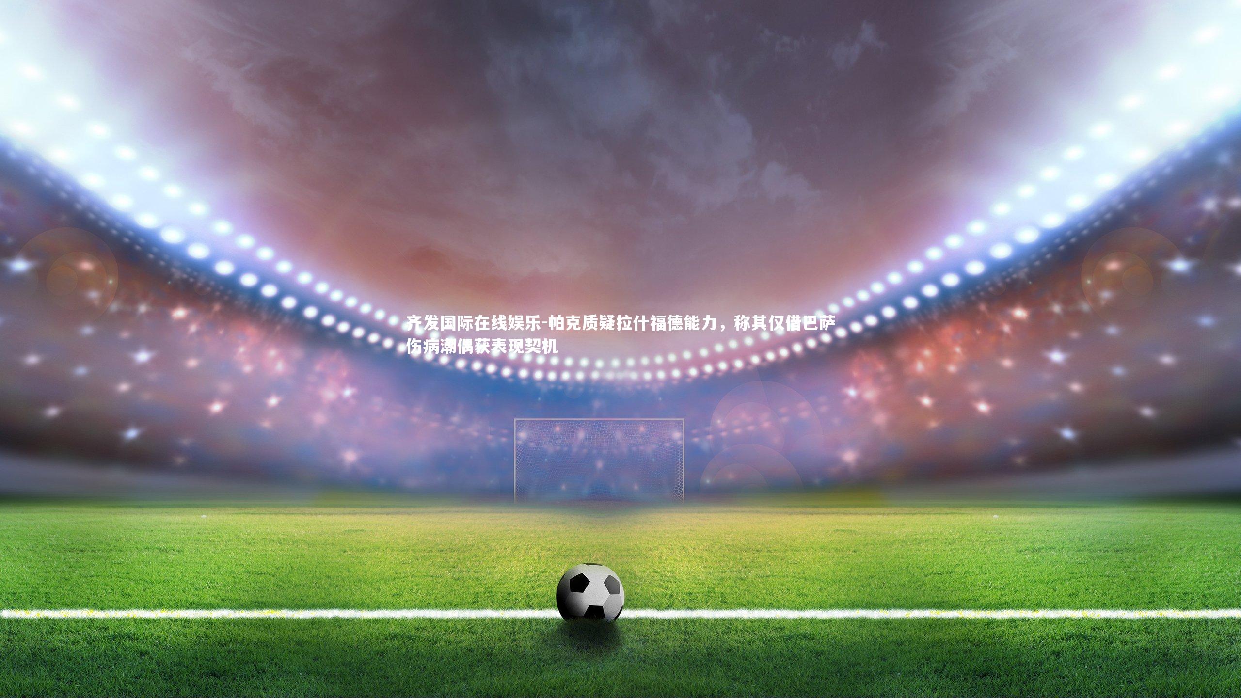 帕克质疑拉什福德能力，称其仅借巴萨伤病潮偶获表现契机