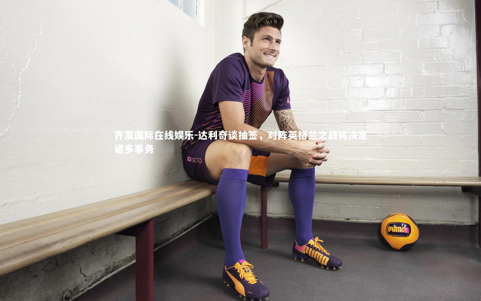 达利奇谈抽签，对阵英格兰之战将决定诸多事务
